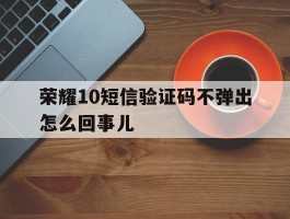 荣耀10短信验证码不弹出怎么回事儿