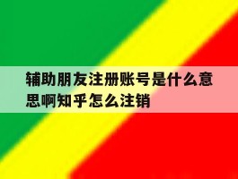 辅助朋友注册账号是什么意思啊知乎怎么注销的简单介绍