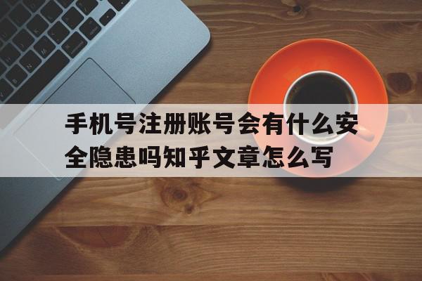 关于手机号注册账号会有什么安全隐患吗知乎文章怎么写的信息