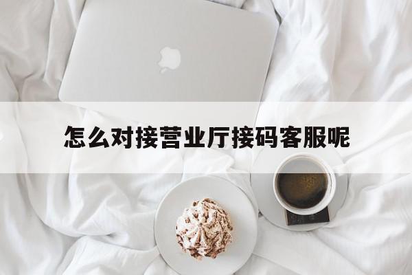 怎么对接营业厅接码客服呢 怎么对接营业厅接码客服呢