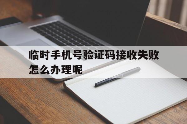 临时手机号验证码接收失败怎么办理呢 临时手机号验证码接收失败怎么办理呢