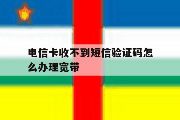 电信卡收不到短信验证码怎么办理宽带 电信卡收不到短信验证码怎么办理宽带