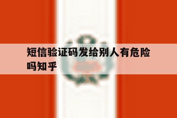 短信验证码发给别人有危险吗知乎 短信验证码发给别人有危险吗知乎