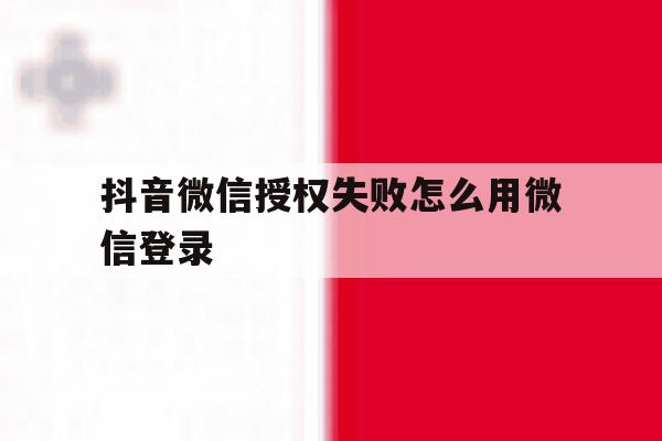 抖音微信授权失败怎么用微信登录 抖音微信授权失败怎么用微信登录