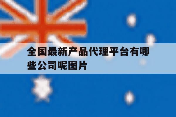 全国最新产品代理平台有哪些公司呢图片的简单介绍 全国最新产品代理平台有哪些公司呢图片的简单介绍