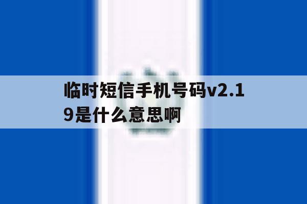临时短信手机号码v2.19是什么意思啊 临时短信手机号码v2.19是什么意思啊