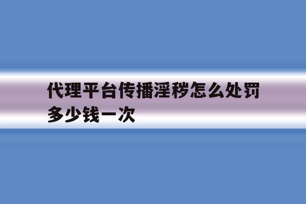 关于代理平台传播淫秽怎么处罚多少钱一次的信息 关于代理平台传播淫秽怎么处罚多少钱一次的信息