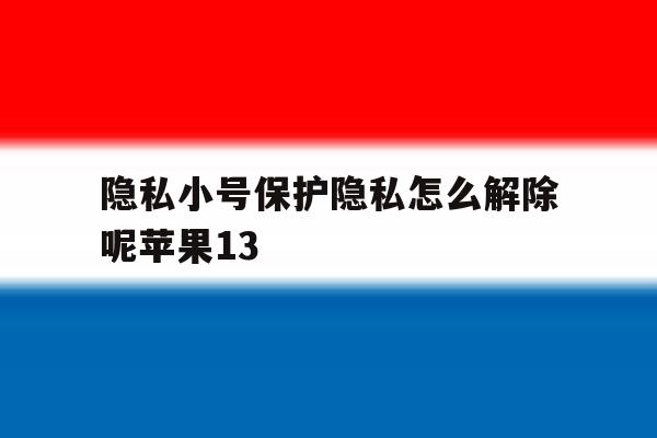 隐私小号保护隐私怎么解除呢苹果13的简单介绍 隐私小号保护隐私怎么解除呢苹果13的简单介绍