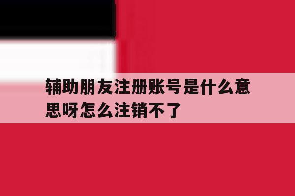 辅助朋友注册账号是什么意思呀怎么注销不了 辅助朋友注册账号是什么意思呀怎么注销不了