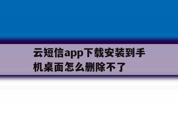 云短信app下载安装到手机桌面怎么删除不了 云短信app下载安装到手机桌面怎么删除不了