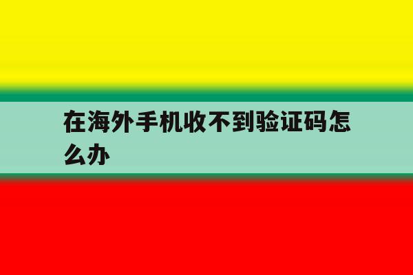 在海外手机收不到验证码怎么办 在海外手机收不到验证码怎么办