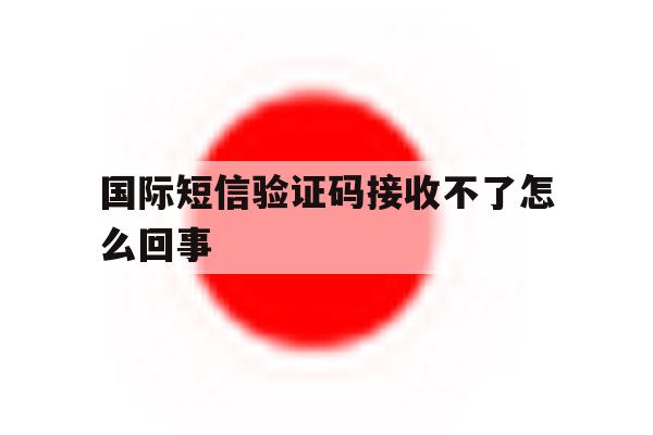 国际短信验证码接收不了怎么回事 国际短信验证码接收不了怎么回事