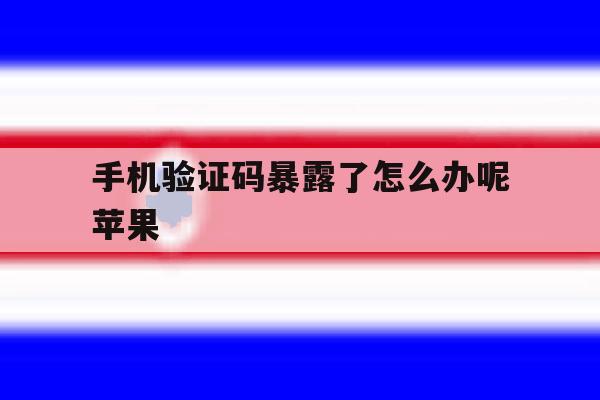 手机验证码暴露了怎么办呢苹果 手机验证码暴露了怎么办呢苹果