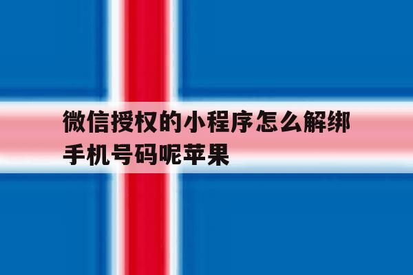 关于微信授权的小程序怎么解绑手机号码呢苹果的信息 关于微信授权的小程序怎么解绑手机号码呢苹果的信息