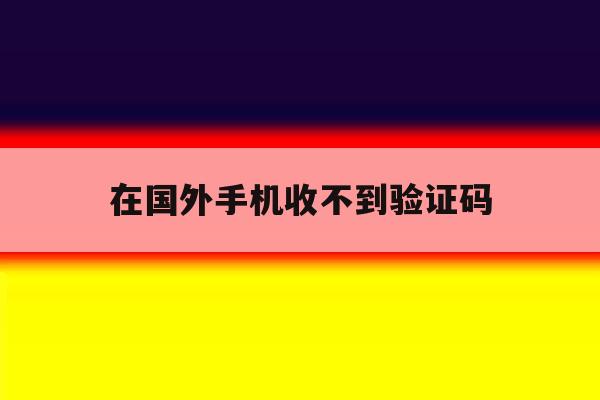 在国外手机收不到验证码 在国外手机收不到验证码