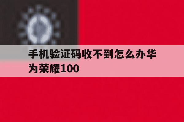 手机验证码收不到怎么办华为荣耀100 手机验证码收不到怎么办华为荣耀100