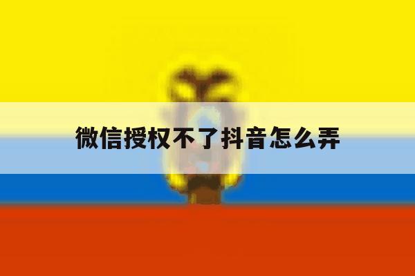 微信授权不了抖音怎么弄 微信授权不了抖音怎么弄