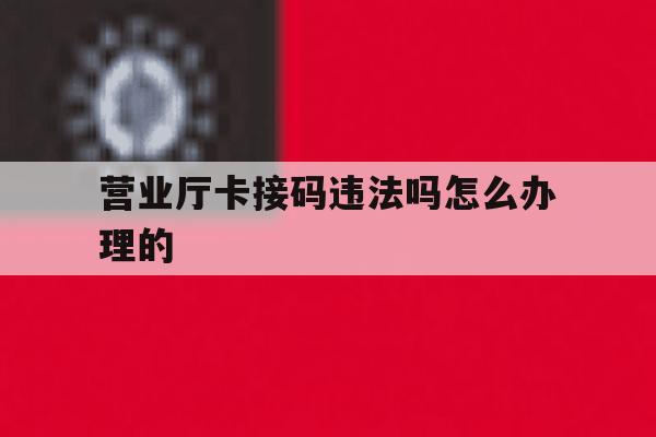营业厅卡接码违法吗怎么办理的 营业厅卡接码违法吗怎么办理的