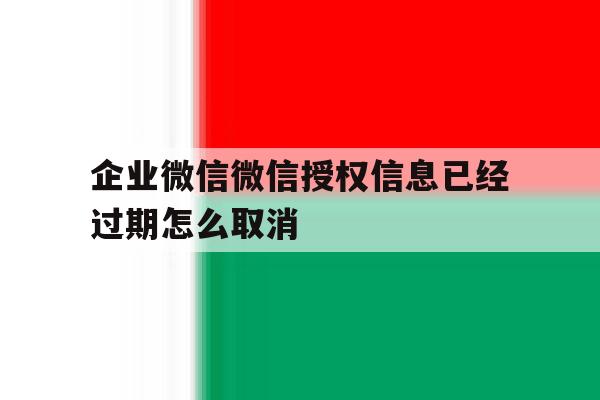 企业微信微信授权信息已经过期怎么取消 企业微信微信授权信息已经过期怎么取消