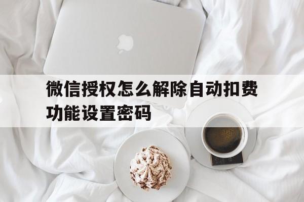 微信授权怎么解除自动扣费功能设置密码的简单介绍 微信授权怎么解除自动扣费功能设置密码的简单介绍