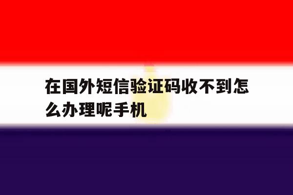 在国外短信验证码收不到怎么办理呢手机 在国外短信验证码收不到怎么办理呢手机