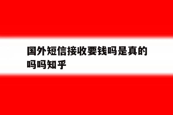 包含国外短信接收要钱吗是真的吗吗知乎的词条 包含国外短信接收要钱吗是真的吗吗知乎的词条