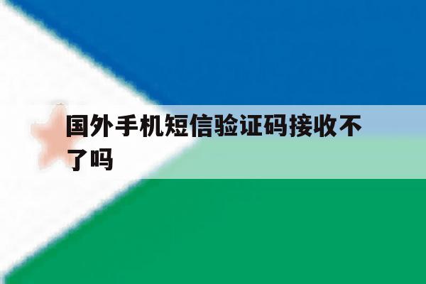 国外手机短信验证码接收不了吗 国外手机短信验证码接收不了吗