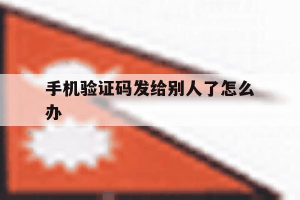 手机验证码发给别人了怎么办 手机验证码发给别人了怎么办