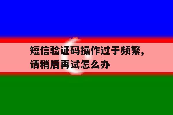 短信验证码操作过于频繁,请稍后再试怎么办的简单介绍 短信验证码操作过于频繁,请稍后再试怎么办的简单介绍