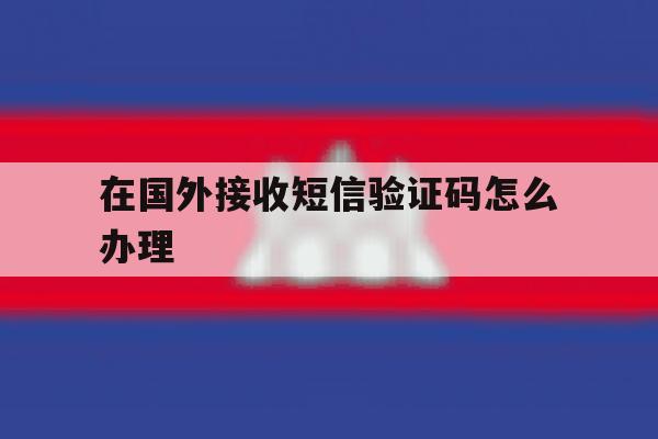 在国外接收短信验证码怎么办理 在国外接收短信验证码怎么办理