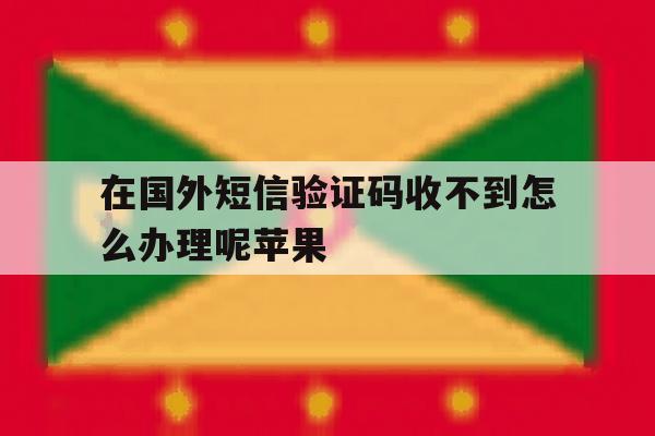 在国外短信验证码收不到怎么办理呢苹果 在国外短信验证码收不到怎么办理呢苹果