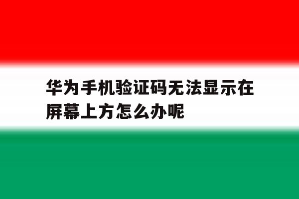 包含华为手机验证码无法显示在屏幕上方怎么办呢的词条 包含华为手机验证码无法显示在屏幕上方怎么办呢的词条