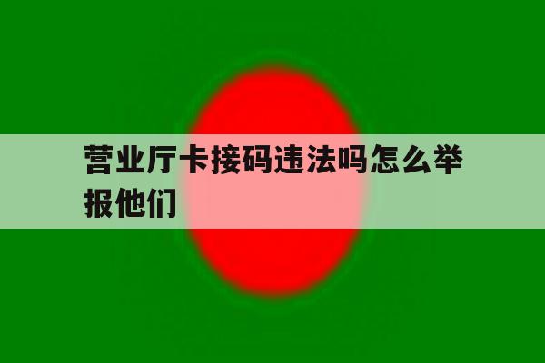 营业厅卡接码违法吗怎么举报他们 营业厅卡接码违法吗怎么举报他们