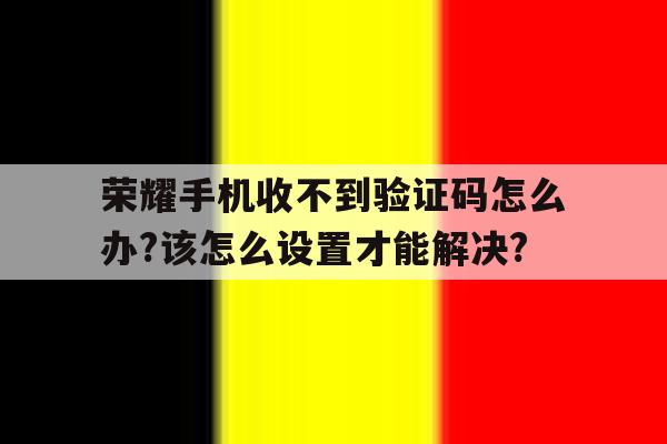 关于荣耀手机收不到验证码怎么办?该怎么设置才能解决?的信息 关于荣耀手机收不到验证码怎么办?该怎么设置才能解决?的信息