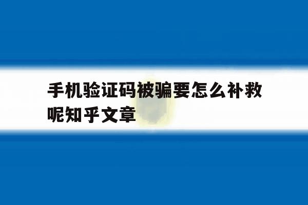 手机验证码被骗要怎么补救呢知乎文章 手机验证码被骗要怎么补救呢知乎文章