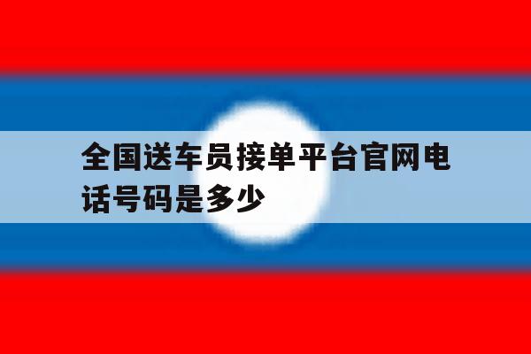 全国送车员接单平台官网电话号码是多少 全国送车员接单平台官网电话号码是多少