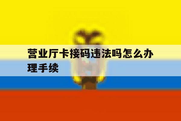 营业厅卡接码违法吗怎么办理手续 营业厅卡接码违法吗怎么办理手续