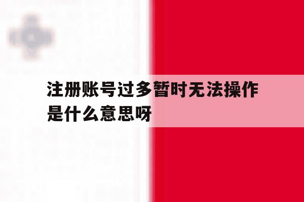 包含注册账号过多暂时无法操作是什么意思呀的词条