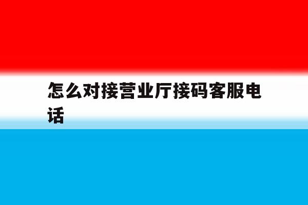 怎么对接营业厅接码客服电话 怎么对接营业厅接码客服电话