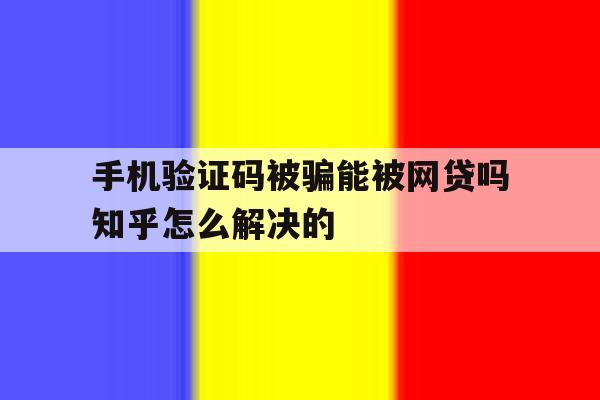 手机验证码被骗能被网贷吗知乎怎么解决的 手机验证码被骗能被网贷吗知乎怎么解决的