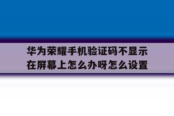 包含华为荣耀手机验证码不显示在屏幕上怎么办呀怎么设置的词条 包含华为荣耀手机验证码不显示在屏幕上怎么办呀怎么设置的词条