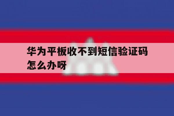 华为平板收不到短信验证码怎么办呀 华为平板收不到短信验证码怎么办呀