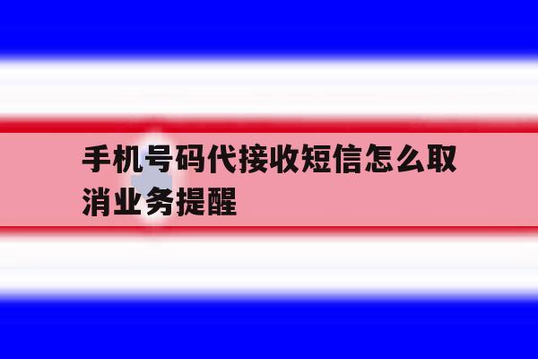 手机号码代接收短信怎么取消业务提醒 手机号码代接收短信怎么取消业务提醒
