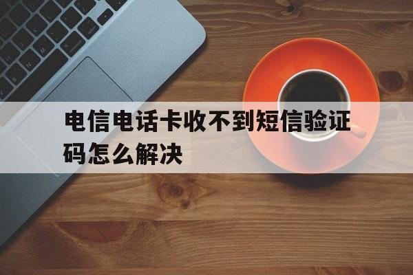 电信电话卡收不到短信验证码怎么解决 电信电话卡收不到短信验证码怎么解决